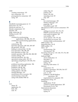Page 419Index
405
GSM
creating connections 315
new connection 315
prerequisite for connection 165
using 165
H
Handheld, increasing space on 14
Hard reset 371, 379
Hardware add-ons 13
Header compression 313
Headset 106
Help, online tips 26
Hiding records 365
HotSync
conduits for synchronizing 
applications 285–286, 372, 373
conduits for synchronizing applications, 
Mac 286
customizing 286
first-time operation 287–292, 305–307
IR operation 292–295
linking to external files 30, 304
local operation 284, 288, 387...
