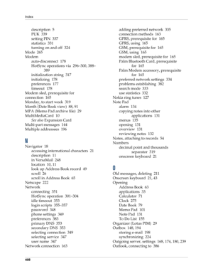 Page 422Index
408
description 5
PUK 339
setting PIN 337
statistics 331
turning on and off 324
Mode 265
Modem
auto-disconnect 178
HotSync operations via 296–300, 388–
389
initialization string 317
initializing 178
preferences 177
timeout 178
Modem sled, prerequisite for 
connection 165
Monday, to start week 319
Month (Date Book view) 88, 91
MPA (Memo Pad archive file) 29
MultiMediaCard 10
See also Expansion Card
Multi-part messages 144
Multiple addressees 196
N
Navigator 18
accessing international characters 21...