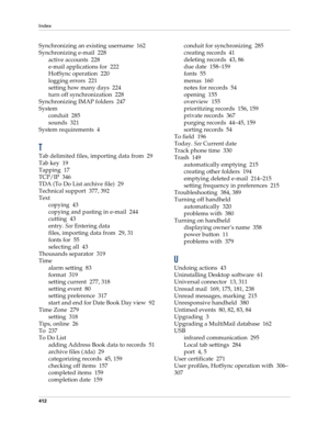 Page 426Index
412
Synchronizing an existing username 162
Synchronizing e-mail 228
active accounts 228
e-mail applications for 222
HotSync operation 220
logging errors 221
setting how many days 224
turn off synchronization 228
Synchronizing IMAP folders 247
System
conduit 285
sounds 321
System requirements 4
T
Tab delimited files, importing data from 29
Tab key 19
Tapping 17
TCP/IP 346
TDA (To Do List archive file) 29
Technical support 377, 392
Text
copying 43
copying and pasting in e-mail 244
cutting 43
entry....