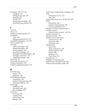 Page 427Index
413
Username 167, 173, 180
changing 235
editing in account 178
entering 235
for ISP 347
identifying handheld 358
synchronizing existing 162
V
vCal 29
vCard 29
Vendor for Expense item 96
VersaMail
icons 189
setting preferences for 217
VersaMail application 161–251
Vibrate alarm 321
Viewing
archive messages 148
deleted messages 149
draft messages 149
incoming messages 147
messages with attachments 148
messages, overview 147
outgoing messages 148
Voice jack 13
Voicemail, retrieving 117
Volume dialog...