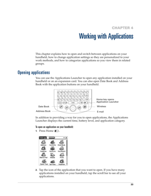 Page 4733
CHAPTER 4
Working with Applications
This chapter explains how to open and switch between applications on your 
handheld, how to change application settings so they are personalized to your 
work methods, and how to categorize applications so you view them in related 
groups.
Opening applications
You can use the Applications Launcher to open any application installed on your 
handheld or on an expansion card. You can also open Date Book and Address 
Book with the application buttons on your handheld....