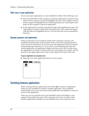 Page 48Chapter 4 Working with Applications
34
Other ways to open applications
You can also open applications on your handheld in either of the following ways:
nPress and hold Select on the navigator to open the Applications Launcher. Press 
Select on the navigator to insert the highlight. Press Up, Down, Right, and Left 
on the navigator to highlight the icon of the application you want to open. Press 
Select on the navigator to open the application. 
nIn the Applications Launcher, type the first letter of the...