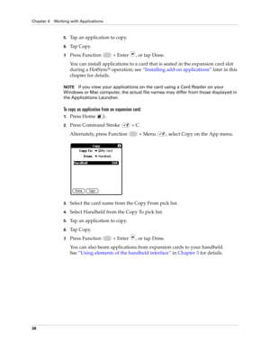 Page 52Chapter 4 Working with Applications
38
5.Tap an application to copy.
6.Tap Copy.
7.Press Function   + Enter , or tap Done.
You can install applications to a card that is seated in the expansion card slot 
during a HotSync
® operation; see “Installing add-on applications” later in this 
chapter for details. 
NOTEIf you view your applications on the card using a Card Reader on your 
Windows or Mac computer, the actual file names may differ from those displayed in 
the Applications Launcher.
To copy an...