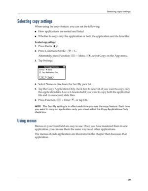 Page 53Selecting copy settings
39
Selecting copy settings
When using the copy feature, you can set the following:
nHow applications are sorted and listed
nWhether to copy only the application or both the application and its data files 
To select copy settings:
1.Press Home  .
2.Press Command Stroke   + C.
Alternately, press Function   + Menu  , select Copy on the App menu.
3.Tap Settings.
4.Select Name or Size from the Sort By pick list.
5.Tap the Copy Application Only check box to select it, if you want to...