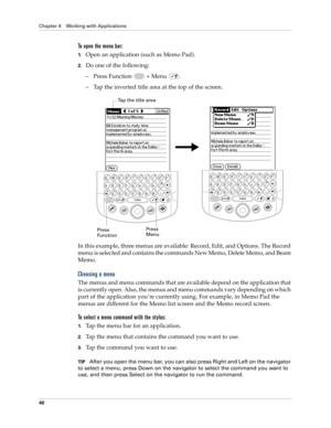 Page 54Chapter 4 Working with Applications
40
To open the menu bar:
1.Open an application (such as Memo Pad).
2.Do one of the following:
– Press Function   + Menu  . 
– Tap the inverted title area at the top of the screen.
In this example, three menus are available: Record, Edit, and Options. The Record 
menu is selected and contains the commands New Memo, Delete Memo, and Beam 
Memo.
Choosing a menu
The menus and menu commands that are available depend on the application that 
is currently open. Also, the...