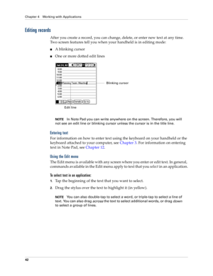 Page 56Chapter 4 Working with Applications
42
Editing records
After you create a record, you can change, delete, or enter new text at any time. 
Two screen features tell you when your handheld is in editing mode:
nA blinking cursor 
nOne or more dotted edit lines
NOTEIn Note Pad you can write anywhere on the screen. Therefore, you will 
not see an edit line or blinking cursor unless the cursor is in the title line. 
Entering text
For information on how to enter text using the keyboard on your handheld or the...