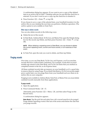 Page 58Chapter 4 Working with Applications
44
A confirmation dialog box appears. If you want to save a copy of the deleted 
item to an archive file in Palm™ Desktop software, be sure that the check box is 
selected. If you don’t want to save a copy, tap the check box to deselect it. 
4.Press Function   + Enter , or tap OK.
If you choose to save a copy of the selected item, your handheld transfers it to the 
archive file on your desktop the next time you perform a HotSync operation. (The 
archive option is not...