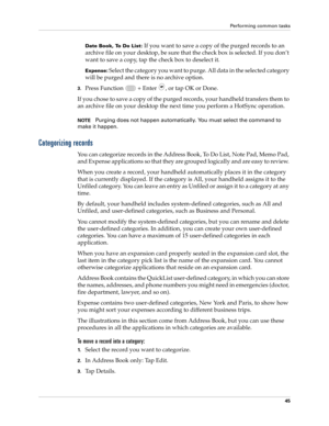 Page 59Performing common tasks
45
Date Book, To Do List: If you want to save a copy of the purged records to an 
archive file on your desktop, be sure that the check box is selected. If you don’t 
want to save a copy, tap the check box to deselect it.
Expense: Select the category you want to purge. All data in the selected category 
will be purged and there is no archive option.
3.Press Function   + Enter , or tap OK or Done.
If you chose to save a copy of the purged records, your handheld transfers them to 
an...
