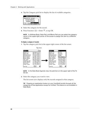 Page 60Chapter 4 Working with Applications
46
4.Tap the Category pick list to display the list of available categories.
5.Select the category for the record.
6.Press Function   + Enter , or tap OK.
NOTEIn Address Book, Note Pad, and Memo Pad you can select the category 
name in the upper-right corner of the screen to assign the item to a different 
category.
To display a category of records:
1.Tap the category pick list in the upper-right corner of the list screen.
NOTEIn the Date Book Agenda view, the pick...