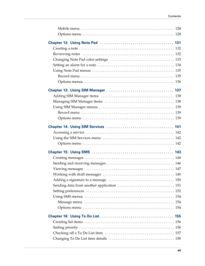 Page 7Contents
vii
Mobile menu  . . . . . . . . . . . . . . . . . . . . . . . . . . . . . . . . . . . . . . . . . . . . . . . . . . .  128
Options menu  . . . . . . . . . . . . . . . . . . . . . . . . . . . . . . . . . . . . . . . . . . . . . . . . . .  128
Chapter 12: Using Note Pad   . . . . . . . . . . . . . . . . . . . . . . . . . . . . . . . . . . . .  131
Creating a note  . . . . . . . . . . . . . . . . . . . . . . . . . . . . . . . . . . . . . . . . . . . . . . . . . . . .  132
Reviewing notes   . . . ....