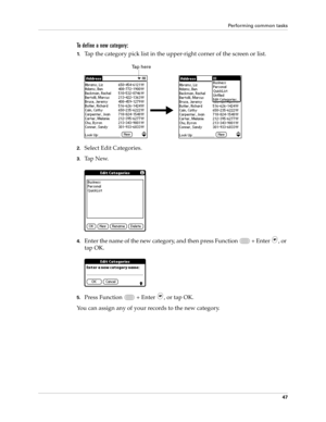 Page 61Performing common tasks
47
To define a new category:
1.Tap the category pick list in the upper-right corner of the screen or list.
2.Select Edit Categories. 
3.Ta p  N e w.
4.Enter the name of the new category, and then press Function   + Enter , or 
tap OK.
5.Press Function   + Enter , or tap OK.
You can assign any of your records to the new category.
Tap here 