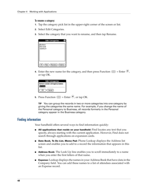 Page 62Chapter 4 Working with Applications
48
To rename a category:
1.Tap the category pick list in the upper-right corner of the screen or list.
2.Select Edit Categories. 
3.Select the category that you want to rename, and then tap Rename.
4.Enter the new name for the category, and then press Function   + Enter , 
or tap OK.
5.Press Function   + Enter , or tap OK.
TIPYou can group the records in two or more categories into one category by 
giving the categories the same name. For example, if you change the...