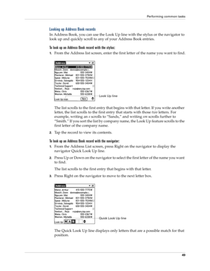 Page 63Performing common tasks
49
Looking up Address Book records
In Address Book, you can use the Look Up line with the stylus or the navigator to 
look up and quickly scroll to any of your Address Book entries.
To look up an Address Book record with the stylus:
1.From the Address list screen, enter the first letter of the name you want to find.
The list scrolls to the first entry that begins with that letter. If you write another 
letter, the list scrolls to the first entry that starts with those two letters....