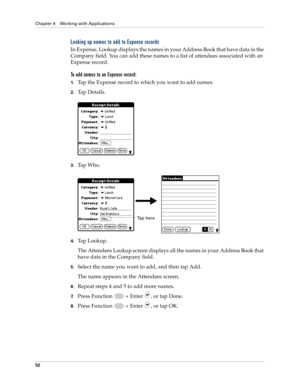 Page 66Chapter 4 Working with Applications
52
Looking up names to add to Expense records
In Expense, Lookup displays the names in your Address Book that have data in the 
Company field. You can add these names to a list of attendees associated with an 
Expense record.
To add names to an Expense record:
1.Tap the Expense record to which you want to add names.
2.Ta p  D e t a i l s .
3.Tap Who.
4.Tap Lookup.
The Attendees Lookup screen displays all the names in your Address Book that 
have data in the Company...