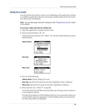 Page 67Performing common tasks
53
Sorting lists of records
You can sort lists of records in various ways, depending on the application. Sorting 
is available in applications that have list screens: Address Book, Note Pad, To Do 
List, Memo Pad, and Expense.
NOTEYou can also assign records to categories. See “Categorizing records” earlier 
in this chapter.
To sort records in Address Book, Note Pad, and Memo Pad:
1.Open the application to display the list screen.
2.Press Command Stroke   + R.
Alternately, press...