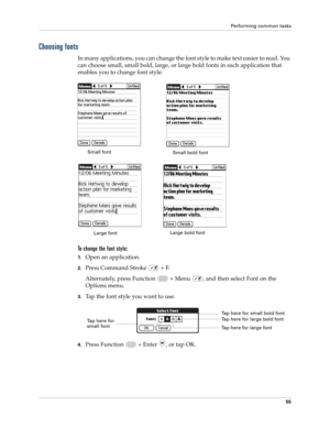 Page 69Performing common tasks
55
Choosing fonts
In many applications, you can change the font style to make text easier to read. You 
can choose small, small bold, large, or large bold fonts in each application that 
enables you to change font style.
To change the font style:
1.Open an application.
2.Press Command Stroke   + F.
Alternately, press Function   + Menu  , and then select Font on the 
Options menu.
3.Tap the font style you want to use.
4.Press Function   + Enter , or tap OK.
Small font
Large...