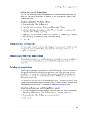 Page 71Installing and removing applications
57
Receiving alerts from Palm Desktop software
You can also set an option to receive Date Book event alerts from Palm Desktop 
software. The feature is disabled by default, so you must enable it within Palm 
Desktop software.
To enable an event alert from Palm Desktop software:
1.Double-click the Palm Desktop icon.
2.From the Tools menu, select Options, and then select Alarms.
3.Set Alarm Configuration options, either Always Available or Available only 
when the Palm...