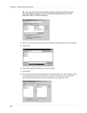 Page 72Chapter 4 Working with Applications
58
TIPYou can also access the Install Tool dialog by selecting Install Tool from 
the Palm Desktop program group or by double-clicking any file with a PRC, 
PDB, PQA, PNC, or SCP file extension.
4.In the User drop-down list, select the name that corresponds to your handheld.
5.Click Add.
6.Select the applications that you want to install.
7.Click Open.
8.If you need to change the destination of the application you are installing, click 
Change Destination in the...