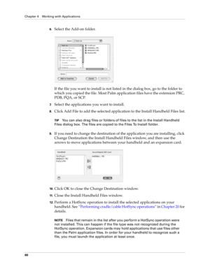 Page 74Chapter 4 Working with Applications
60
6.Select the Add-on folder.
If the file you want to install is not listed in the dialog box, go to the folder to 
which you copied the file. Most Palm application files have the extension PRC, 
PDB, PQA, or SCP.
7.Select the applications you want to install.
8.Click Add File to add the selected application to the Install Handheld Files list.
TIPYou can also drag files or folders of files to the list in the Install Handheld 
Files dialog box. The files are copied to...