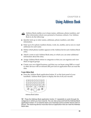 Page 7763
CHAPTER 5
Using Address Book
Address Book enables you to keep names, addresses, phone numbers, and 
other information about your personal or business contacts. Use Address 
Book to do the following: 
nQuickly look up or enter names, addresses, phone numbers, and other 
information.
nEnter up to five phone numbers (home, work, fax, mobile, and so on) or e-mail 
addresses for each name.
nDefine which phone number appears in the Address list for each Address Book 
entry. 
nAttach a note to each Address...