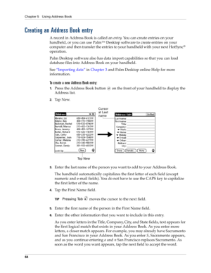 Page 78Chapter 5 Using Address Book
64
Creating an Address Book entry
A record in Address Book is called an entry. You can create entries on your 
handheld, or you can use Palm™ Desktop software to create entries on your 
computer and then transfer the entries to your handheld with your next HotSync
® 
operation.
Palm Desktop software also has data import capabilities so that you can load 
database files into Address Book on your handheld. 
See“Importing data” in Chapter 3 and Palm Desktop online Help for more...