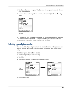 Page 79Selecting types of phone numbers
65
7.Tap the scroll arrows   or press Up/Down on the navigator to move to the next 
page of information.
8.After you finish entering information, Press Function   + Enter , or tap 
Done.
TIPTo create an entry that always appears at the top of the Address list, begin the 
Last name or Company field with a symbol, as in *If Found Call*. This entry can 
contain contact information in case you lose your handheld.
Selecting types of phone numbers
You can select the types of...