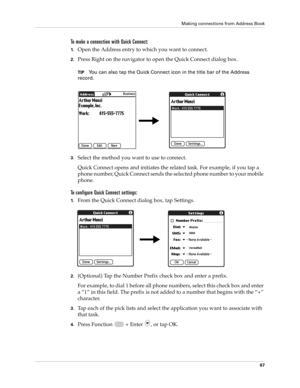 Page 81Making connections from Address Book
67
To make a connection with Quick Connect:
1.Open the Address entry to which you want to connect. 
2.Press Right on the navigator to open the Quick Connect dialog box.
TIPYou can also tap the Quick Connect icon in the title bar of the Address 
record.
3.Select the method you want to use to connect.
Quick Connect opens and initiates the related task. For example, if you tap a 
phone number, Quick Connect sends the selected phone number to your mobile 
phone.
To...