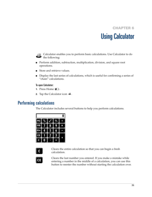 Page 8571
CHAPTER 6
Using Calculator
Calculator enables you to perform basic calculations. Use Calculator to do 
the following:
nPerform addition, subtraction, multiplication, division, and square root 
operations.
nStore and retrieve values.
nDisplay the last series of calculations, which is useful for confirming a series of 
“chain” calculations.
To open Calculator:
1.Press Home  . 
2.Tap the Calculator icon  .
Performing calculations
The Calculator includes several buttons to help you perform calculations....