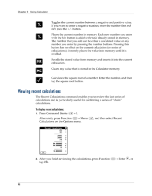 Page 86Chapter 6 Using Calculator
72
Viewing recent calculations
The Recent Calculations command enables you to review the last series of 
calculations and is particularly useful for confirming a series of “chain” 
calculations.
To display recent calculations:
1.Press Command Stroke   + l.
Alternately, press Function   + Menu  , and then select Recent 
Calculations on the Options menu.
2.After you finish reviewing the calculations, press Function   + Enter , or 
tap OK.Toggles the current number between a...