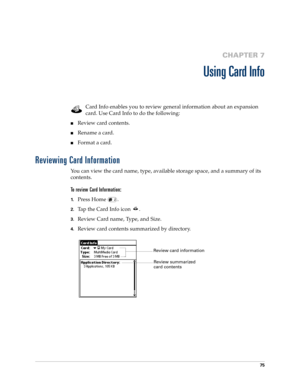 Page 8975
CHAPTER 7
Using Card Info
Card Info enables you to review general information about an expansion 
card. Use Card Info to do the following:
nReview card contents.
nRename a card.
nFormat a card.
Reviewing Card Information
You can view the card name, type, available storage space, and a summary of its 
contents.
To review Card Information:
1.Press Home  .
2.Tap the Card Info icon  .
3.Review Card name, Type, and Size.
4.Review card contents summarized by directory.
Review card information
Review...