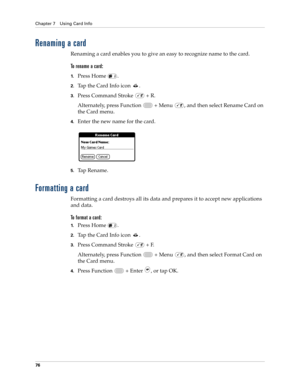 Page 90Chapter 7 Using Card Info
76
Renaming a card
Renaming a card enables you to give an easy to recognize name to the card.
To rename a card:
1.Press Home  .
2.Tap the Card Info icon  .
3.Press Command Stroke   + R.
Alternately, press Function   + Menu  , and then select Rename Card on 
the Card menu.
4.Enter the new name for the card.
5.Ta p  R e n a m e .
Formatting a card
Formatting a card destroys all its data and prepares it to accept new applications 
and data.
To format a card:
1.Press Home  .
2.Tap...