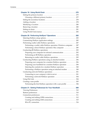 Page 10Contents
x
Chapter 19: Using World Clock  . . . . . . . . . . . . . . . . . . . . . . . . . . . . . . . . . .  275
Setting the primary location   . . . . . . . . . . . . . . . . . . . . . . . . . . . . . . . . . . . . . . . .  275
Choosing a different primary location   . . . . . . . . . . . . . . . . . . . . . . . . . . . . .  277
Setting the secondary locations  . . . . . . . . . . . . . . . . . . . . . . . . . . . . . . . . . . . . . .  278
Adding a location   . . . . . . . . . . . . . . . . . . . . ....