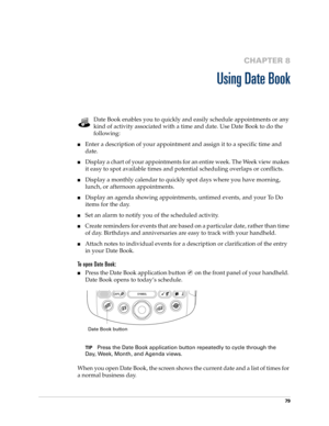 Page 9379
CHAPTER 8
Using Date Book
Date Book enables you to quickly and easily schedule appointments or any 
kind of activity associated with a time and date. Use Date Book to do the 
following:
nEnter a description of your appointment and assign it to a specific time and 
date.
nDisplay a chart of your appointments for an entire week. The Week view makes 
it easy to spot available times and potential scheduling overlaps or conflicts.
nDisplay a monthly calendar to quickly spot days where you have morning,...