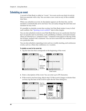 Page 94Chapter 8 Using Date Book
80
Scheduling an event
A record in Date Book is called an “event.” An event can be any kind of activity 
that you associate with a day. You can enter a new event on any of the available 
time lines. 
When you schedule an event, its description appears on the time line, and its 
duration is automatically set to one hour. You can easily change the start time and 
duration for any event.
It’s possible to schedule events that overlap, but Date Book makes it easy to find 
such...