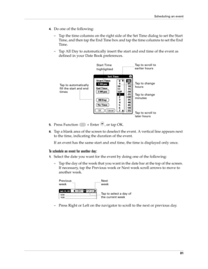 Page 95Scheduling an event
81
4.Do one of the following:
– Tap the time columns on the right side of the Set Time dialog to set the Start 
Time, and then tap the End Time box and tap the time columns to set the End 
Ti m e .
– Tap All Day to automatically insert the start and end time of the event as 
defined in your Date Book preferences.
5.Press Function   + Enter , or tap OK.
6.Tap a blank area of the screen to deselect the event. A vertical line appears next 
to the time, indicating the duration of the...