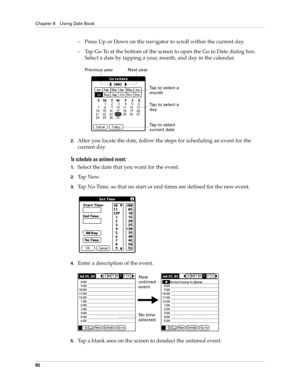 Page 96Chapter 8 Using Date Book
82
– Press Up or Down on the navigator to scroll within the current day.
– Tap Go To at the bottom of the screen to open the Go to Date dialog box. 
Select a date by tapping a year, month, and day in the calendar.
2.After you locate the date, follow the steps for scheduling an event for the 
current day.
To schedule an untimed event: 
1.Select the date that you want for the event.
2.Ta p  N e w.
3.Tap No Time, so that no start or end times are defined for the new event.
4.Enter...