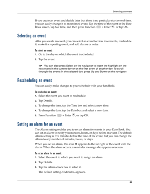 Page 97Selecting an event
83
If you create an event and decide later that there is no particular start or end time, 
you can easily change it to an untimed event. Tap the time of the event in the Date 
Book screen, tap No Time, and then press Function   + Enter 
, or tap OK.
Selecting an event
After you create an event, you can select an event to view its contents, reschedule 
it, make it a repeating event, and add alarms or notes. 
To select an event:
1.Go to the day on which the event is scheduled.
2.Tap the...