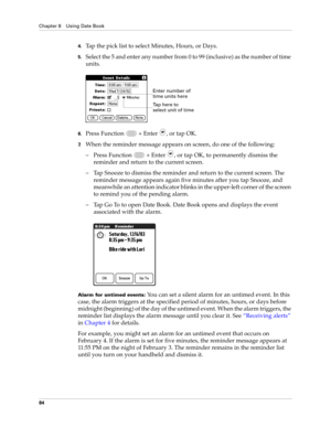 Page 98Chapter 8 Using Date Book
84
4.Tap the pick list to select Minutes, Hours, or Days.
5.Select the 5 and enter any number from 0 to 99 (inclusive) as the number of time 
units.
6.Press Function   + Enter , or tap OK.
7.When the reminder message appears on screen, do one of the following:
– Press Function   + Enter 
, or tap OK, to permanently dismiss the 
reminder and return to the current screen.
– Tap Snooze to dismiss the reminder and return to the current screen. The 
reminder message appears again...