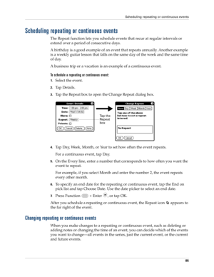 Page 99Scheduling repeating or continuous events
85
Scheduling repeating or continuous events
The Repeat function lets you schedule events that recur at regular intervals or 
extend over a period of consecutive days. 
A birthday is a good example of an event that repeats annually. Another example 
is a weekly guitar lesson that falls on the same day of the week and the same time 
of day. 
A business trip or a vacation is an example of a continuous event.
To schedule a repeating or continuous event:
1.Select the...