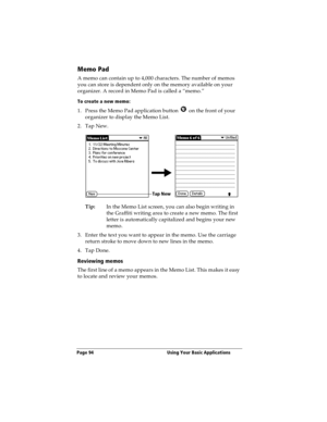 Page 102Page 94  Using Your Basic Applications
Memo Pad
A memo can contain up to 4,000 characters. The number of memos 
you can store is dependent only on the memory available on your 
organizer. A record in Memo Pad is called a “memo.” 
To create a new memo:
1. Press the Memo Pad application button   on the front of your 
organizer to display the Memo List.
2. Tap New.
Tip:In the Memo List screen, you can also begin writing in 
the Graffiti writing area to create a new memo. The first 
letter is automatically...