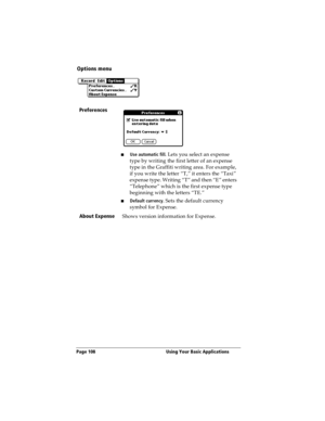 Page 116Page 108  Using Your Basic Applications
Options menu
Preferences
nUse automatic fill. Lets you select an expense 
type by writing the first letter of an expense 
type in the Graffiti writing area. For example, 
if you write the letter “T,” it enters the “Taxi” 
expense type. Writing “T” and then “E” enters 
“Telephone” which is the first expense type 
beginning with the letters “TE.” 
nDefault currency. Sets the default currency 
symbol for Expense. 
About Expense
Shows version information for Expense. 