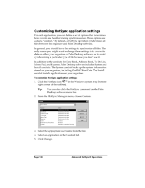 Page 146Page 138  Advanced HotSync® Operations
Customizing HotSync application settings
For each application, you can define a set of options that determines 
how records are handled during synchronization. These options are 
called a “conduit.” By default, a HotSync operation synchronizes all 
files between the organizer and Palm Desktop software. 
In general, you should leave the settings to synchronize all files. The 
only reason you might want to change these settings is to overwrite 
data on either your...