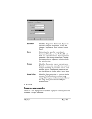 Page 149Chapter 6 Page 141
4. Click OK.
Preparing your organizer
There are a few steps you must perform to prepare your organizer for 
a modem HotSync operation. Serial Port
Identifies the port for the modem. If you are 
unsure of the port assignment, look at the 
Modem Properties in the Windows Control 
Panel.
Speed
Determines the speed at which data is 
transferred. Try the As Fast As Possible rate 
first, and adjust downward if you experience 
problems. This setting allows Palm Desktop 
software and your...