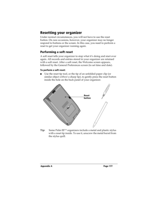 Page 185Appendix A Page 177
Resetting your organizer
Under normal circumstances, you will not have to use the reset 
button. On rare occasions, however, your organizer may no longer 
respond to buttons or the screen. In this case, you need to perform a 
reset to get your organizer running again.
Performing a soft reset
A soft reset tells your organizer to stop what it’s doing and start over 
again. All records and entries stored in your organizer are retained 
with a soft reset. After a soft reset, the Welcome...