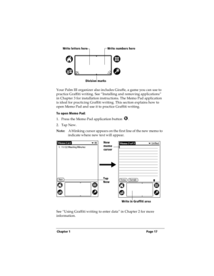 Page 25Chapter 1 Page 17
Your Palm III organizer also includes Giraffe, a game you can use to 
practice Graffiti writing. See “Installing and removing applications” 
in Chapter 3 for installation instructions. The Memo Pad application 
is ideal for practicing Graffiti writing. This section explains how to 
open Memo Pad and use it to practice Graffiti writing.
To open Memo Pad:
1. Press the Memo Pad application button  . 
2. Tap New.
Note:A blinking cursor appears on the first line of the new memo to 
indicate...