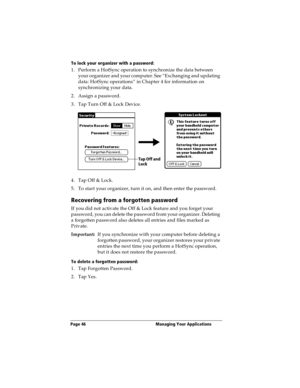 Page 54Page 46  Managing Your Applications
To lock your organizer with a password:
1. Perform a HotSync operation to synchronize the data between 
your organizer and your computer. See “Exchanging and updating 
data: HotSync operations” in Chapter 4 for information on 
synchronizing your data.
2. Assign a password.
3. Tap Turn Off & Lock Device.
4. Tap Off & Lock.
5. To start your organizer, turn it on, and then enter the password. 
Recovering from a forgotten password
If you did not activate the Off & Lock...