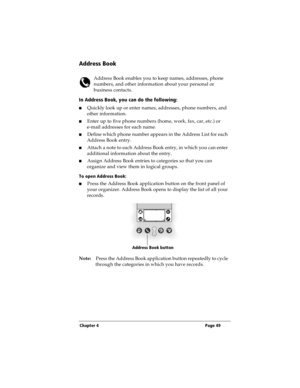 Page 57Chapter 4 Page 49
Address Book
Address Book enables you to keep names, addresses, phone 
numbers, and other information about your personal or 
business contacts.
In Address Book, you can do the following:
nQuickly look up or enter names, addresses, phone numbers, and 
other information.
nEnter up to five phone numbers (home, work, fax, car, etc.) or 
e-mail addresses for each name.
nDefine which phone number appears in the Address List for each 
Address Book entry. 
nAttach a note to each Address Book...