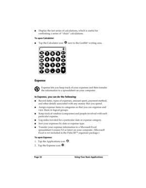 Page 60Page 52  Using Your Basic Applications
nDisplay the last series of calculations, which is useful for 
confirming a series of “chain” calculations.
To open Calculator:
nTap the Calculator icon   next to the Graffiti® writing area.
Expense
Expense lets you keep track of your expenses and then transfer 
the information to a spreadsheet on your computer.
In Expense, you can do the following:
nRecord dates, types of expenses, amount spent, payment method, 
and other details associated with any money that you...