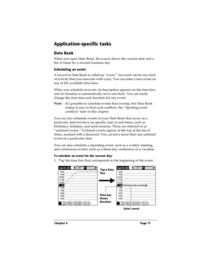 Page 79Chapter 4 Page 71
Application-specific tasks
Date Book
When you open Date Book, the screen shows the current date and a 
list of times for a normal business day. 
Scheduling an event
A record in Date Book is called an “event.” An event can be any kind 
of activity that you associate with a day. You can enter a new event on 
any of the available time lines. 
When you schedule an event, its description appears on the time line, 
and its duration is automatically set to one hour. You can easily 
change the...