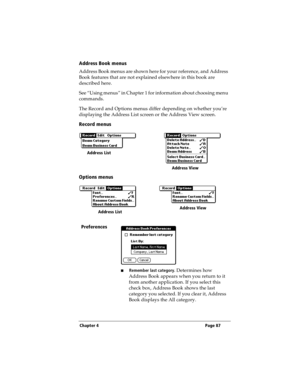 Page 95Chapter 4 Page 87
Address Book menus
Address Book menus are shown here for your reference, and Address 
Book features that are not explained elsewhere in this book are 
described here.
See “Using menus” in Chapter 1 for information about choosing menu 
commands.
The Record and Options menus differ depending on whether you’re 
displaying the Address List screen or the Address View screen.
Record menus
Options menus
Preferences
nRemember last category. Determines how 
Address Book appears when you return...